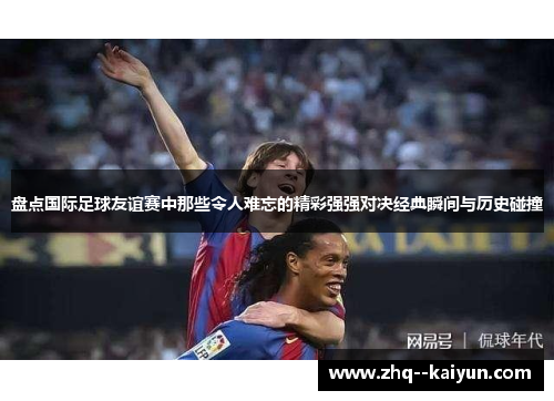 盘点国际足球友谊赛中那些令人难忘的精彩强强对决经典瞬间与历史碰撞