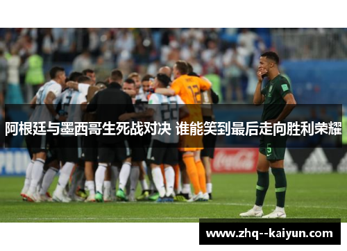 阿根廷与墨西哥生死战对决 谁能笑到最后走向胜利荣耀