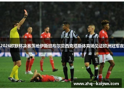 2026欧联杯决赛落地伊斯坦布尔贝西克塔斯体育场见证欧洲冠军夜
