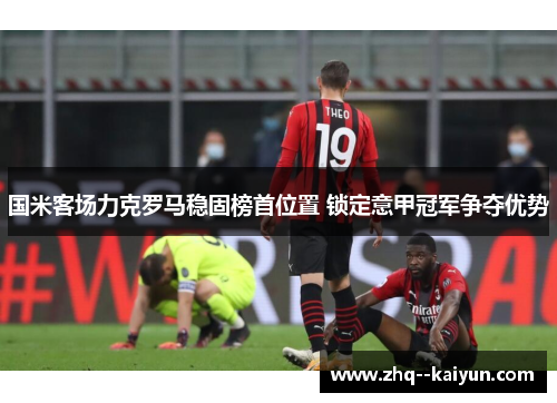 国米客场力克罗马稳固榜首位置 锁定意甲冠军争夺优势