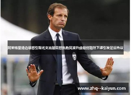 阿莱格里场边暴怒引爆尤文高层震怒执教风波升级最终黯然下课引发足坛热议