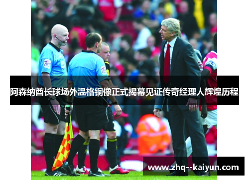 阿森纳酋长球场外温格铜像正式揭幕见证传奇经理人辉煌历程