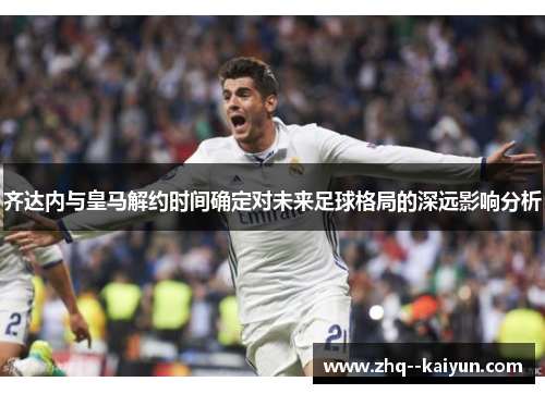 齐达内与皇马解约时间确定对未来足球格局的深远影响分析