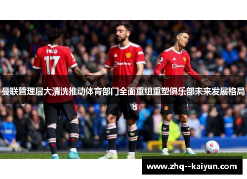曼联管理层大清洗推动体育部门全面重组重塑俱乐部未来发展格局